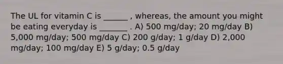 The UL for vitamin C is ______ , whereas, the amount you might be eating everyday is _______ . A) 500 mg/day; 20 mg/day B) 5,000 mg/day; 500 mg/day C) 200 g/day; 1 g/day D) 2,000 mg/day; 100 mg/day E) 5 g/day; 0.5 g/day