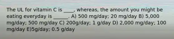 The UL for vitamin C is ____, whereas, the amount you might be eating everyday is ______. A) 500 mg/day; 20 mg/day B) 5,000 mg/day; 500 mg/day C) 200g/day; 1 g/day D) 2,000 mg/day; 100 mg/day E)5g/day; 0.5 g/day