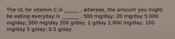 The UL for vitamin C is ______ , whereas, the amount you might be eating everyday is _______ . 500 mg/day; 20 mg/day 5,000 mg/day; 500 mg/day 200 g/day; 1 g/day 2,000 mg/day; 100 mg/day 5 g/day; 0.5 g/day