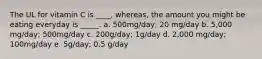 The UL for vitamin C is ____, whereas, the amount you might be eating everyday is _____. a. 500mg/day; 20 mg/day b. 5,000 mg/day; 500mg/day c. 200g/day; 1g/day d. 2,000 mg/day; 100mg/day e. 5g/day; 0.5 g/day