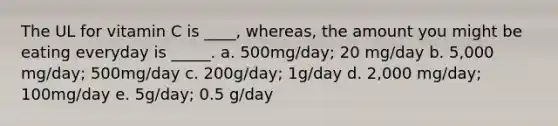 The UL for vitamin C is ____, whereas, the amount you might be eating everyday is _____. a. 500mg/day; 20 mg/day b. 5,000 mg/day; 500mg/day c. 200g/day; 1g/day d. 2,000 mg/day; 100mg/day e. 5g/day; 0.5 g/day