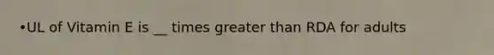•UL of Vitamin E is __ times greater than RDA for adults