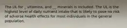 The UL for _ vitamins, and __ minerals is included. The UL is the highest level of daily nutrient intake that is likely to pose no risk of adverse health effects for most individuals in the general population.