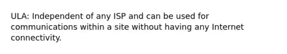 ULA: Independent of any ISP and can be used for communications within a site without having any Internet connectivity.