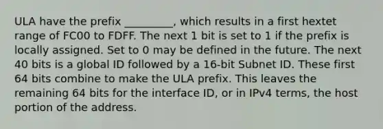 ULA have the prefix _________, which results in a first hextet range of FC00 to FDFF. The next 1 bit is set to 1 if the prefix is locally assigned. Set to 0 may be defined in the future. The next 40 bits is a global ID followed by a 16-bit Subnet ID. These first 64 bits combine to make the ULA prefix. This leaves the remaining 64 bits for the interface ID, or in IPv4 terms, the host portion of the address.