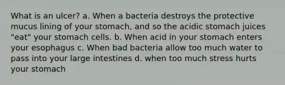 What is an ulcer? a. When a bacteria destroys the protective mucus lining of your stomach, and so the acidic stomach juices "eat" your stomach cells. b. When acid in your stomach enters your esophagus c. When bad bacteria allow too much water to pass into your large intestines d. when too much stress hurts your stomach