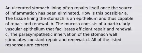 An ulcerated stomach lining often repairs itself once the source of inflammation has been eliminated. How is this possible? a. The tissue lining <a href='https://www.questionai.com/knowledge/kLccSGjkt8-the-stomach' class='anchor-knowledge'>the stomach</a> is an epithelium and thus capable of repair and renewal. b. The mucosa consists of a particularly vascular epithelium that facilitates efficient repair and renewal. c. The parasympathetic innervation of the stomach wall stimulates constant repair and renewal. d. All of the listed responses are correct.