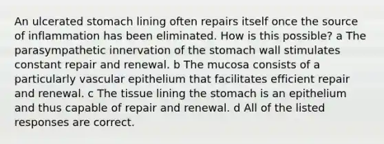 An ulcerated stomach lining often repairs itself once the source of inflammation has been eliminated. How is this possible? a The parasympathetic innervation of the stomach wall stimulates constant repair and renewal. b The mucosa consists of a particularly vascular epithelium that facilitates efficient repair and renewal. c The tissue lining the stomach is an epithelium and thus capable of repair and renewal. d All of the listed responses are correct.