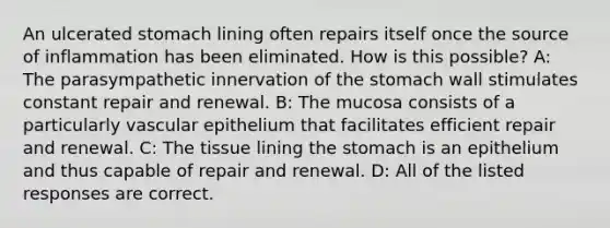 An ulcerated stomach lining often repairs itself once the source of inflammation has been eliminated. How is this possible? A: The parasympathetic innervation of <a href='https://www.questionai.com/knowledge/kLccSGjkt8-the-stomach' class='anchor-knowledge'>the stomach</a> wall stimulates constant repair and renewal. B: The mucosa consists of a particularly vascular epithelium that facilitates efficient repair and renewal. C: The tissue lining the stomach is an epithelium and thus capable of repair and renewal. D: All of the listed responses are correct.