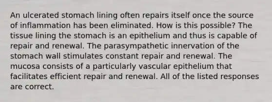 An ulcerated stomach lining often repairs itself once the source of inflammation has been eliminated. How is this possible? The tissue lining the stomach is an epithelium and thus is capable of repair and renewal. The parasympathetic innervation of the stomach wall stimulates constant repair and renewal. The mucosa consists of a particularly vascular epithelium that facilitates efficient repair and renewal. All of the listed responses are correct.