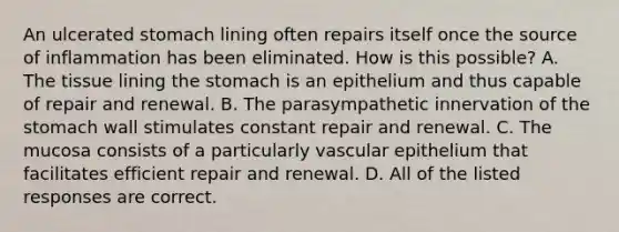 An ulcerated stomach lining often repairs itself once the source of inflammation has been eliminated. How is this possible? A. The tissue lining the stomach is an epithelium and thus capable of repair and renewal. B. The parasympathetic innervation of the stomach wall stimulates constant repair and renewal. C. The mucosa consists of a particularly vascular epithelium that facilitates efficient repair and renewal. D. All of the listed responses are correct.