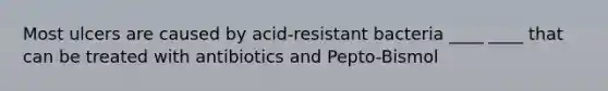 Most ulcers are caused by acid-resistant bacteria ____ ____ that can be treated with antibiotics and Pepto-Bismol