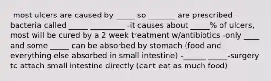 -most ulcers are caused by _____ so _______ are prescribed -bacteria called _____ _________ -it causes about _____% of ulcers, most will be cured by a 2 week treatment w/antibiotics -only ____ and some _____ can be absorbed by stomach (food and everything else absorbed in small intestine) -______ _____-surgery to attach small intestine directly (cant eat as much food)