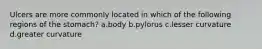 Ulcers are more commonly located in which of the following regions of the stomach? a.body b.pylorus c.lesser curvature d.greater curvature