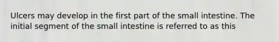 Ulcers may develop in the first part of the small intestine. The initial segment of the small intestine is referred to as this