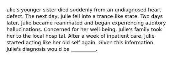 ulie's younger sister died suddenly from an undiagnosed heart defect. The next day, Julie fell into a trance-like state. Two days later, Julie became reanimated and began experiencing auditory hallucinations. Concerned for her well-being, Julie's family took her to the local hospital. After a week of inpatient care, Julie started acting like her old self again. Given this information, Julie's diagnosis would be __________.