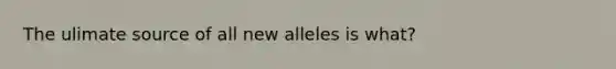 The ulimate source of all new alleles is what?