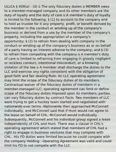 ULLCA § 409(a) - (d) ü The only fiduciary duties a MEMBER owes to a member-managed company and its other members are the duty of loyalty and the duty of care o A member's duty of loyalty is limited to the following: § (1) to account to the company and to hold as trustee for it any property, profit, or benefit derived by the member in the conduct or winding up of the company's business or derived from a use by the member of the company's property, including the appropriation of a company's opportunity; § (2) to refrain from dealing with company in the conduct or winding up of the company's business as or on behalf of a party having an interest adverse to the company; and § (3) to refrain from competing with the company o A member's duty of care is limited to refraining from engaging in grossly negligent or reckless conduct, intentional misconduct, or a knowing violation of the law o A member shall discharge the duties to the LLC and exercise any rights consistent with the obligation of good faith and fair dealing Rule: An LLC operating agreement may limit the scope of the fiduciary duties of its members. Contractual waiver of the fiduciary duties of members in a member-managed LLC; operating agreement can limit or define scope of the fiduciary duties imposed upon its members; parties can vary fiduciary duties by contract Facts -Two members of LLC were trying to get a hockey team started and negotiated with nationwide over terms -Nationwide then approached McConnell individually, and McConnell said that if Hunt would not agree to the lease on behalf of CHL, McConnell would individually. Subsequently, McConnell and his individual group signed a lease independently of CHL and Hunt. There was a clause in CHL's operating agreement which stated that members of CHL had a right to engage in business ventures that may compete with CHL. -His FD duties were limited because he could compete with the company Holding: -Operating Agreement was valid and could limit his FD to not compete with the LLC