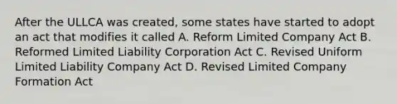 After the ULLCA was created, some states have started to adopt an act that modifies it called A. Reform Limited Company Act B. Reformed Limited Liability Corporation Act C. Revised Uniform Limited Liability Company Act D. Revised Limited Company Formation Act