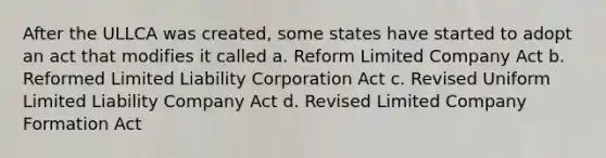 After the ULLCA was created, some states have started to adopt an act that modifies it called a. Reform Limited Company Act b. Reformed Limited Liability Corporation Act c. Revised Uniform Limited Liability Company Act d. Revised Limited Company Formation Act