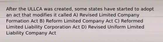 After the ULLCA was created, some states have started to adopt an act that modifies it called A) Revised Limited Company Formation Act B) Reform Limited Company Act C) Reformed Limited Liability Corporation Act D) Revised Uniform Limited Liability Company Act