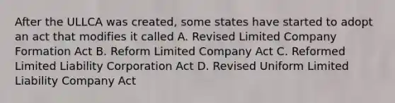 After the ULLCA was created, some states have started to adopt an act that modifies it called A. Revised Limited Company Formation Act B. Reform Limited Company Act C. Reformed Limited Liability Corporation Act D. Revised Uniform Limited Liability Company Act