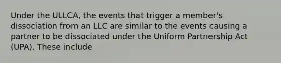 Under the ULLCA, the events that trigger a member's dissociation from an LLC are similar to the events causing a partner to be dissociated under the Uniform Partnership Act (UPA). These include