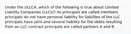 Under the ULLCA, which of the following is true about Limited Liability Companies (LLCs)? its principals are called members principals do not have personal liability for liabilites of the LLC principals have joint-and-several liability for the debts resulting from an LLC contract principals are called partners A and B