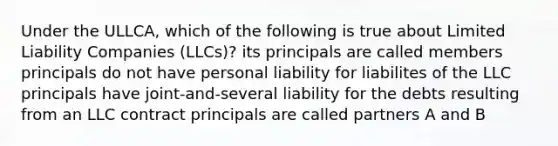 Under the ULLCA, which of the following is true about Limited Liability Companies (LLCs)? its principals are called members principals do not have personal liability for liabilites of the LLC principals have joint-and-several liability for the debts resulting from an LLC contract principals are called partners A and B