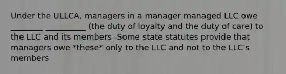 Under the ULLCA, managers in a manager managed LLC owe ________ __________ (the duty of loyalty and the duty of care) to the LLC and its members -Some state statutes provide that managers owe *these* only to the LLC and not to the LLC's members