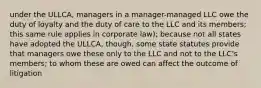 under the ULLCA, managers in a manager-managed LLC owe the duty of loyalty and the duty of care to the LLC and its members; this same rule applies in corporate law); because not all states have adopted the ULLCA, though, some state statutes provide that managers owe these only to the LLC and not to the LLC's members; to whom these are owed can affect the outcome of litigation