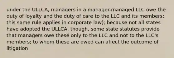 under the ULLCA, managers in a manager-managed LLC owe the duty of loyalty and the duty of care to the LLC and its members; this same rule applies in corporate law); because not all states have adopted the ULLCA, though, some state statutes provide that managers owe these only to the LLC and not to the LLC's members; to whom these are owed can affect the outcome of litigation