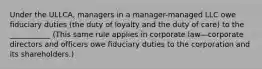 Under the ULLCA, managers in a manager-managed LLC owe fiduciary duties (the duty of loyalty and the duty of care) to the ___________ (This same rule applies in corporate law—corporate directors and officers owe fiduciary duties to the corporation and its shareholders.)