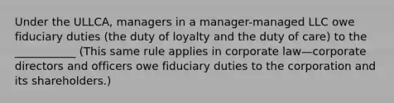 Under the ULLCA, managers in a manager-managed LLC owe fiduciary duties (the duty of loyalty and the duty of care) to the ___________ (This same rule applies in corporate law—corporate directors and officers owe fiduciary duties to the corporation and its shareholders.)