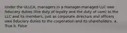 Under the ULLCA, managers in a manager-managed LLC owe fiduciary duties (the duty of loyalty and the duty of care) to the LLC and its members, just as corporate directors and officers owe fiduciary duties to the corporation and its shareholders. a. True b. False