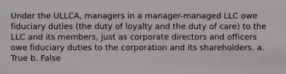 Under the ULLCA, managers in a manager-managed LLC owe fiduciary duties (the duty of loyalty and the duty of care) to the LLC and its members, just as corporate directors and officers owe fiduciary duties to the corporation and its shareholders. a. True b. False