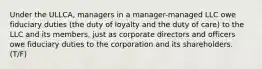 Under the ULLCA, managers in a manager-managed LLC owe fiduciary duties (the duty of loyalty and the duty of care) to the LLC and its members, just as corporate directors and officers owe fiduciary duties to the corporation and its shareholders. (T/F)