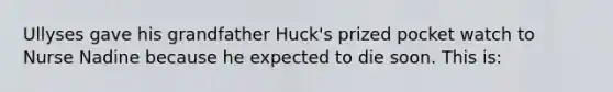 Ullyses gave his grandfather Huck's prized pocket watch to Nurse Nadine because he expected to die soon. This is: