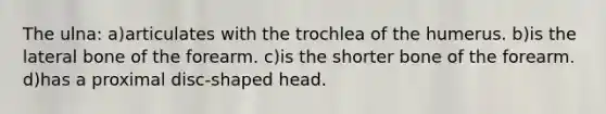 The ulna: a)articulates with the trochlea of the humerus. b)is the lateral bone of the forearm. c)is the shorter bone of the forearm. d)has a proximal disc-shaped head.