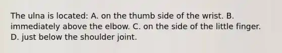 The ulna is located: A. on the thumb side of the wrist. B. immediately above the elbow. C. on the side of the little finger. D. just below the shoulder joint.