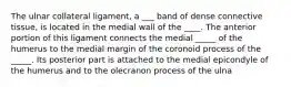 The ulnar collateral ligament, a ___ band of dense connective tissue, is located in the medial wall of the ____. The anterior portion of this ligament connects the medial _____ of the humerus to the medial margin of the coronoid process of the _____. Its posterior part is attached to the medial epicondyle of the humerus and to the olecranon process of the ulna
