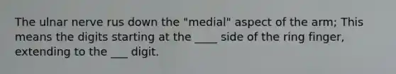 The ulnar nerve rus down the "medial" aspect of the arm; This means the digits starting at the ____ side of the ring finger, extending to the ___ digit.