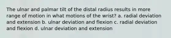 The ulnar and palmar tilt of the distal radius results in more range of motion in what motions of the wrist? a. radial deviation and extension b. ulnar deviation and flexion c. radial deviation and flexion d. ulnar deviation and extension