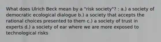 What does Ulrich Beck mean by a "risk society"? : a.) a society of democratic ecological dialogue b.) a society that accepts the rational choices presented to them c.) a society of trust in experts d.) a society of ear where we are more exposed to technological risks