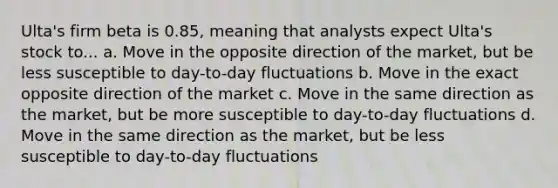 Ulta's firm beta is 0.85, meaning that analysts expect Ulta's stock to... a. Move in the opposite direction of the market, but be less susceptible to day-to-day fluctuations b. Move in the exact opposite direction of the market c. Move in the same direction as the market, but be more susceptible to day-to-day fluctuations d. Move in the same direction as the market, but be less susceptible to day-to-day fluctuations