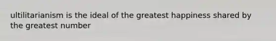 ultilitarianism is the ideal of the greatest happiness shared by the greatest number