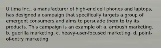 Ultima Inc., a manufacturer of high-end cell phones and laptops, has designed a campaign that specifically targets a group of emergent consumers and aims to persuade them to try its products. This campaign is an example of: a. ambush marketing. b. guerilla marketing. c. heavy-user-focused marketing. d. point-of-entry marketing.