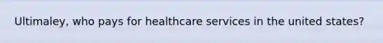 Ultimaley, who pays for healthcare services in the united states?