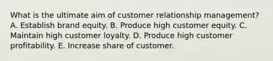 What is the ultimate aim of customer relationship​ management? A. Establish brand equity. B. Produce high customer equity. C. Maintain high customer loyalty. D. Produce high customer profitability. E. Increase share of customer.