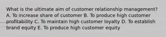 What is the ultimate aim of customer relationship​ management? A. To increase share of customer B. To produce high customer profitability C. To maintain high customer loyalty D. To establish brand equity E. To produce high customer equity